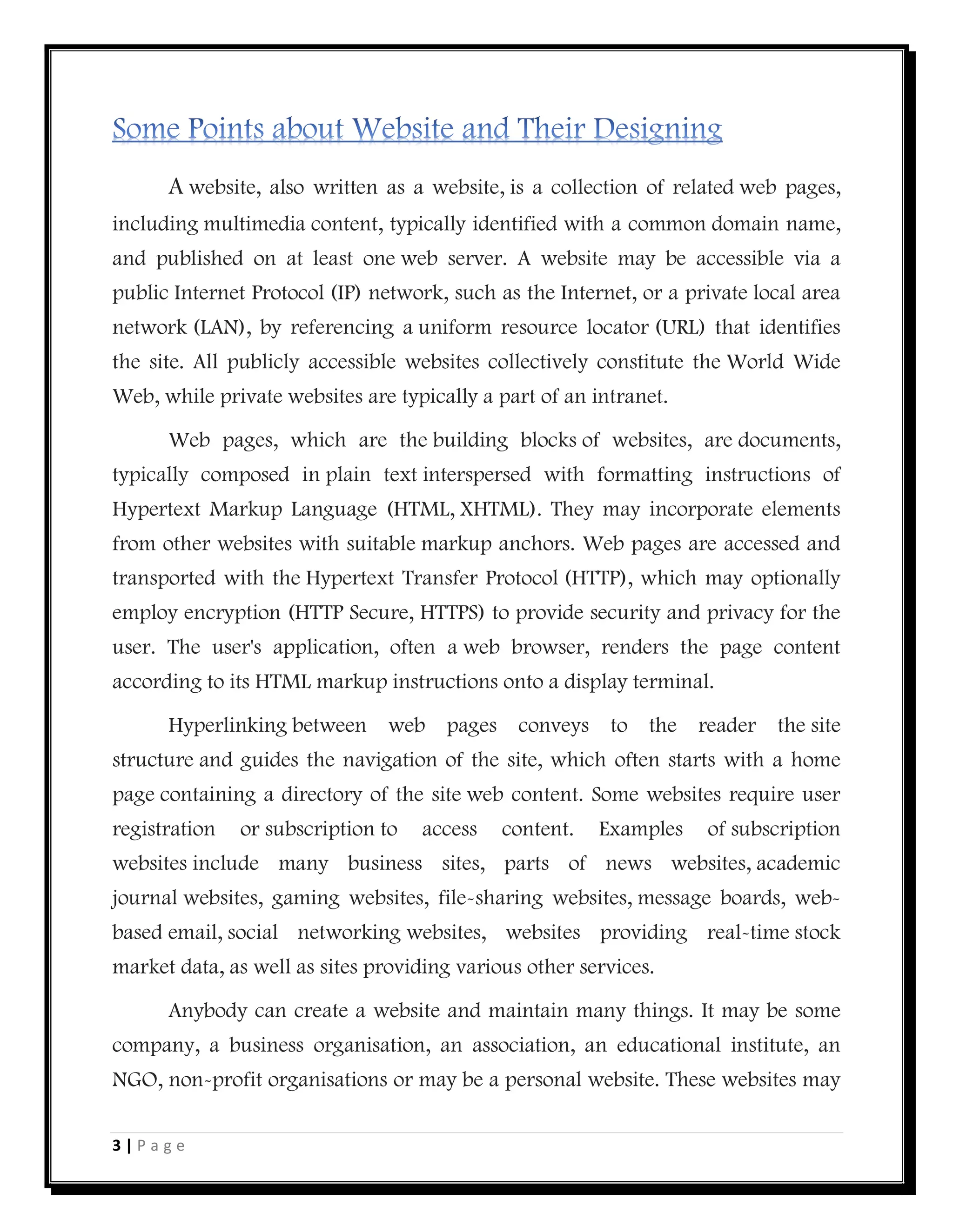 3 | P a g e
A website, also written as a website, is a collection of related web pages,
including multimedia content, typically identified with a common domain name,
and published on at least one web server. A website may be accessible via a
public Internet Protocol (IP) network, such as the Internet, or a private local area
network (LAN), by referencing a uniform resource locator (URL) that identifies
the site. All publicly accessible websites collectively constitute the World Wide
Web, while private websites are typically a part of an intranet.
Web pages, which are the building blocks of websites, are documents,
typically composed in plain text interspersed with formatting instructions of
Hypertext Markup Language (HTML, XHTML). They may incorporate elements
from other websites with suitable markup anchors. Web pages are accessed and
transported with the Hypertext Transfer Protocol (HTTP), which may optionally
employ encryption (HTTP Secure, HTTPS) to provide security and privacy for the
user. The user's application, often a web browser, renders the page content
according to its HTML markup instructions onto a display terminal.
Hyperlinking between web pages conveys to the reader the site
structure and guides the navigation of the site, which often starts with a home
page containing a directory of the site web content. Some websites require user
registration or subscription to access content. Examples of subscription
websites include many business sites, parts of news websites, academic
journal websites, gaming websites, file-sharing websites, message boards, web-
based email, social networking websites, websites providing real-time stock
market data, as well as sites providing various other services.
Anybody can create a website and maintain many things. It may be some
company, a business organisation, an association, an educational institute, an
NGO, non-profit organisations or may be a personal website. These websites may
 