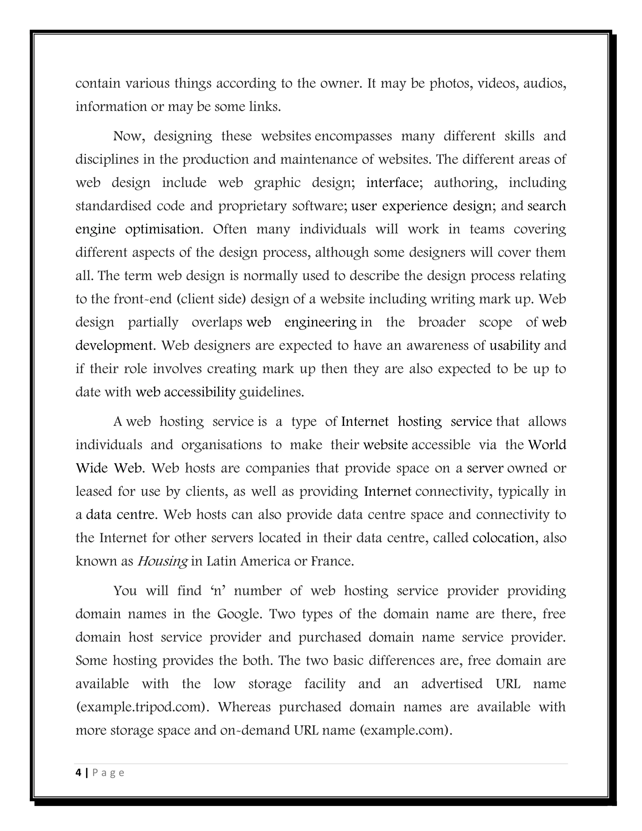 4 | P a g e
contain various things according to the owner. It may be photos, videos, audios,
information or may be some links.
Now, designing these websites encompasses many different skills and
disciplines in the production and maintenance of websites. The different areas of
web design include web graphic design; interface; authoring, including
standardised code and proprietary software; user experience design; and search
engine optimisation. Often many individuals will work in teams covering
different aspects of the design process, although some designers will cover them
all. The term web design is normally used to describe the design process relating
to the front-end (client side) design of a website including writing mark up. Web
design partially overlaps web engineering in the broader scope of web
development. Web designers are expected to have an awareness of usability and
if their role involves creating mark up then they are also expected to be up to
date with web accessibility guidelines.
A web hosting service is a type of Internet hosting service that allows
individuals and organisations to make their website accessible via the World
Wide Web. Web hosts are companies that provide space on a server owned or
leased for use by clients, as well as providing Internet connectivity, typically in
a data centre. Web hosts can also provide data centre space and connectivity to
the Internet for other servers located in their data centre, called colocation, also
known as Housing in Latin America or France.
You will find ‘n’ number of web hosting service provider providing
domain names in the Google. Two types of the domain name are there, free
domain host service provider and purchased domain name service provider.
Some hosting provides the both. The two basic differences are, free domain are
available with the low storage facility and an advertised URL name
(example.tripod.com). Whereas purchased domain names are available with
more storage space and on-demand URL name (example.com).
 
