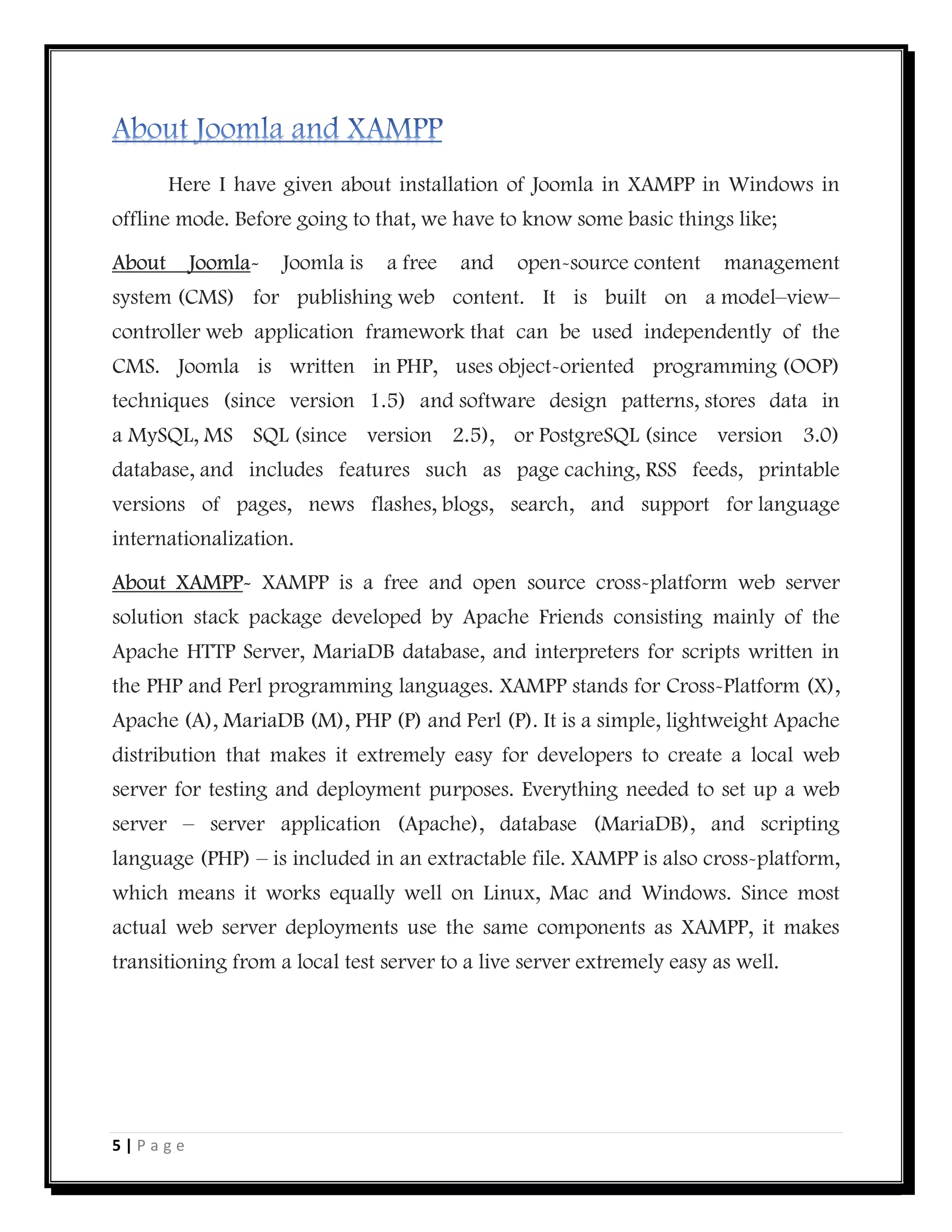 5 | P a g e
Here I have given about installation of Joomla in XAMPP in Windows in
offline mode. Before going to that, we have to know some basic things like;
About Joomla- Joomla is a free and open-source content management
system (CMS) for publishing web content. It is built on a model–view–
controller web application framework that can be used independently of the
CMS. Joomla is written in PHP, uses object-oriented programming (OOP)
techniques (since version 1.5) and software design patterns, stores data in
a MySQL, MS SQL (since version 2.5), or PostgreSQL (since version 3.0)
database, and includes features such as page caching, RSS feeds, printable
versions of pages, news flashes, blogs, search, and support for language
internationalization.
About XAMPP- XAMPP is a free and open source cross-platform web server
solution stack package developed by Apache Friends consisting mainly of the
Apache HTTP Server, MariaDB database, and interpreters for scripts written in
the PHP and Perl programming languages. XAMPP stands for Cross-Platform (X),
Apache (A), MariaDB (M), PHP (P) and Perl (P). It is a simple, lightweight Apache
distribution that makes it extremely easy for developers to create a local web
server for testing and deployment purposes. Everything needed to set up a web
server – server application (Apache), database (MariaDB), and scripting
language (PHP) – is included in an extractable file. XAMPP is also cross-platform,
which means it works equally well on Linux, Mac and Windows. Since most
actual web server deployments use the same components as XAMPP, it makes
transitioning from a local test server to a live server extremely easy as well.
 