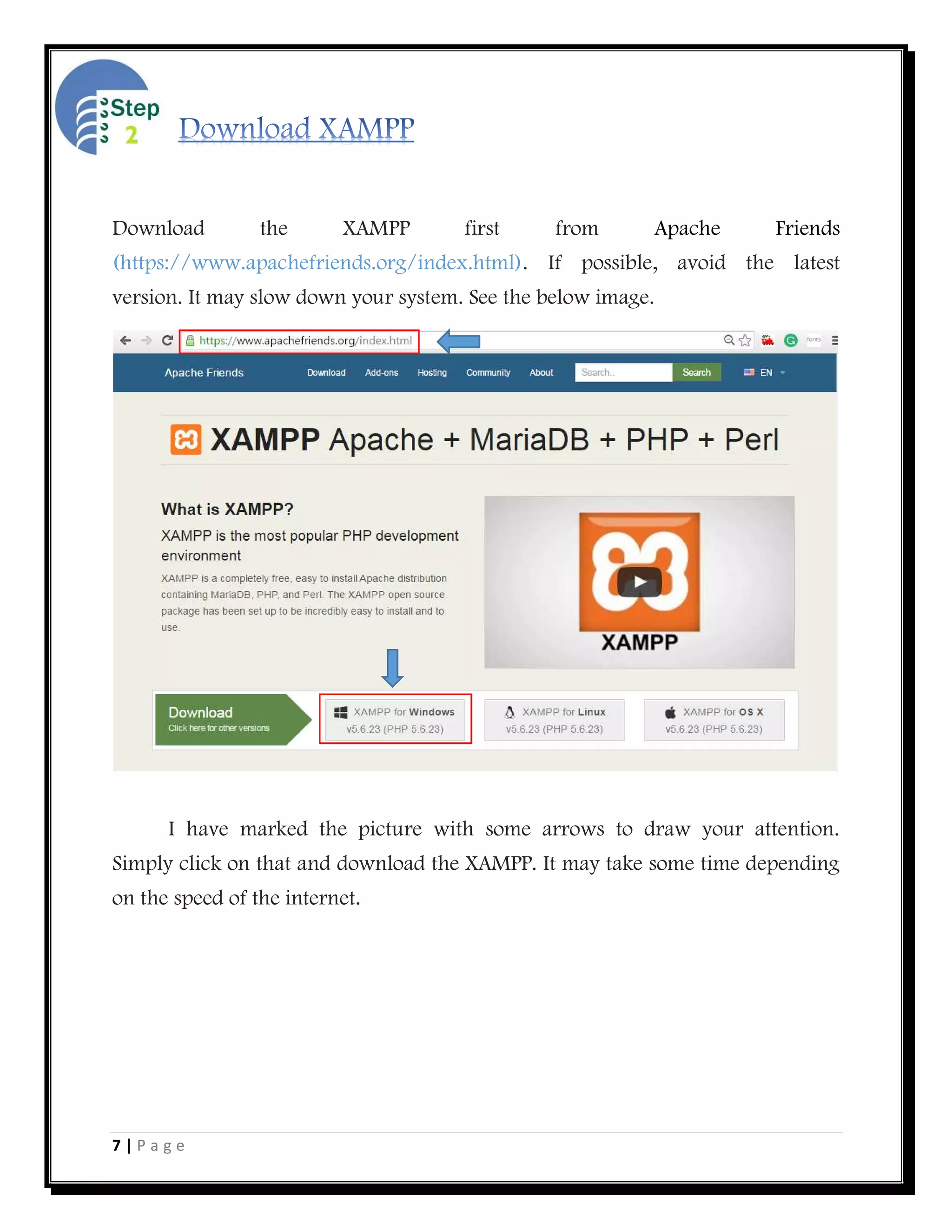 7 | P a g e
Download the XAMPP first from Apache Friends
(https://www.apachefriends.org/index.html). If possible, avoid the latest
version. It may slow down your system. See the below image.
I have marked the picture with some arrows to draw your attention.
Simply click on that and download the XAMPP. It may take some time depending
on the speed of the internet.
 