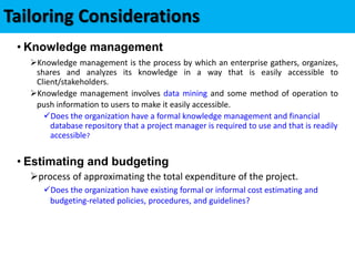 Tailoring Considerations
• Knowledge management
Knowledge management is the process by which an enterprise gathers, organizes,
shares and analyzes its knowledge in a way that is easily accessible to
Client/stakeholders.
Knowledge management involves data mining and some method of operation to
push information to users to make it easily accessible.
Does the organization have a formal knowledge management and financial
database repository that a project manager is required to use and that is readily
accessible?
• Estimating and budgeting
process of approximating the total expenditure of the project.
Does the organization have existing formal or informal cost estimating and
budgeting-related policies, procedures, and guidelines?
 