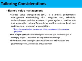 • Earned value management
Earned Value Management (EVM) is a project performance
management methodology that integrates cost, schedule,
technical scope, and risk to assess progress against a baseline, use
that information to identify problems, and forecast cost (and, to a
certain extent, schedule) at completion.
Does the organization use earned value management in managing
projects?
Use of agile approach. Does the organization use agile methodologies in
managing projects? How does this impact cost estimating?
Governance. Does the organization have formal or informal audit and
governance policies, procedures, and guidelines?
Tailoring Considerations
 