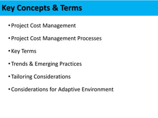 Key Concepts & Terms
•Project Cost Management
•Project Cost Management Processes
•Key Terms
•Trends & Emerging Practices
•Tailoring Considerations
•Considerations for Adaptive Environment
 