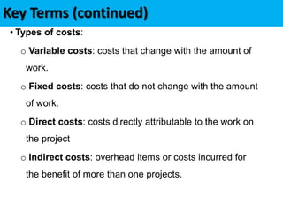 Key Terms (continued)
• Types of costs:
o Variable costs: costs that change with the amount of
work.
o Fixed costs: costs that do not change with the amount
of work.
o Direct costs: costs directly attributable to the work on
the project
o Indirect costs: overhead items or costs incurred for
the benefit of more than one projects.
 