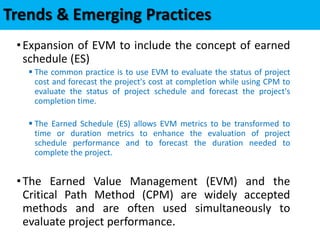 Trends & Emerging Practices
•Expansion of EVM to include the concept of earned
schedule (ES)
 The common practice is to use EVM to evaluate the status of project
cost and forecast the project's cost at completion while using CPM to
evaluate the status of project schedule and forecast the project's
completion time.
 The Earned Schedule (ES) allows EVM metrics to be transformed to
time or duration metrics to enhance the evaluation of project
schedule performance and to forecast the duration needed to
complete the project.
•The Earned Value Management (EVM) and the
Critical Path Method (CPM) are widely accepted
methods and are often used simultaneously to
evaluate project performance.
 