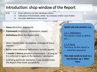 Introduction: shop window of the Report
9-10  Clear reference to title: develops a focus
 Indication of framework, either by concepts and/or case studies
 Accurate definitions of key terms
• Focus (direction, argument)
• Framework (structure, parameters, scope)
• Definitions (from the Report title)
• Many reports have incomplete coverage of these
aspects
• Better ones reference definitions; include quotes
• A model / theory provides a framework – as long as
it is referred to again in the analysis / conclusion.
• Justifying particular examples / case studies helps
the Report flow more successfully
Avoid sub-sub-sections e.g.
1.1.1. Definitions
The words I need to define
are......
1.1.2 Focus
The focus of this report is
.....(rewrites question)
This style tends to lead to a
very broken up / ‘bitty’
intro.
 