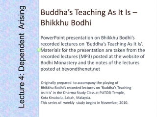 Lecture 4: Dependent  Arising Buddha’s Teaching As It Is – Bhikkhu Bodhi PowerPoint presentation on Bhikkhu Bodhi’s  recorded lectures on ‘Buddha’s Teaching As It Is’. Materials for the presentation are taken from the recorded lectures (MP3) posted at the website of  Bodhi Monastery and the notes of the lectures posted at beyondthenet.net Originally prepared  to accompany the playing of Bhikkhu Bodhi’s recorded lectures on ‘Buddha’s Teaching As It is’ in the Dharma Study Class at PUTOSI Temple, Kota Kinabalu, Sabah, Malaysia. This series of  weekly  study begins in November, 2010. 