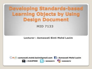 Developing Standards-based
 Learning Objects by Using
     Design Document
                   MID 7133


       Lecturer : Azmawati Binti Mohd Lazim




  : azmawati.mohd.lazim@gmail.com    : Azmawati Mohd Lazim
          : 21A4FE60     : wawacrv      : wawacrv
 