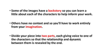 • Some of the images have a backstory so you can learn a
little about each of the characters to help inform your work.
• Others have no context and so you’ll have to work entirely
from your imagination.
• Divide your piece into two parts, each giving voice to one of
the characters so that the relationship and dynamic
between them is revealed by the end.
 