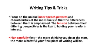 • Focus on the unique inner speech patterns and
characteristics of the individuals so that the differences
between them is emphasized. The tension between their
differing perspectives is the key to holding your reader’s
interest.
• Plan carefully first – the more thinking you do at the start,
the more successful your final piece of writing will be.
Writing Tips & Tricks
 