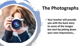 The Photographs
• Your teacher will provide
you with the back story
to some of the images
but start by jotting down
your own impressions…
 