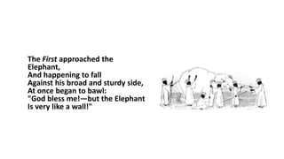 The First approached the
Elephant,
And happening to fall
Against his broad and sturdy side,
At once began to bawl:
"God bless me!—but the Elephant
Is very like a wall!"
 