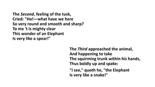 The Second, feeling of the tusk,
Cried: "Ho!—what have we here
So very round and smooth and sharp?
To me 't is mighty clear
This wonder of an Elephant
Is very like a spear!"
The Third approached the animal,
And happening to take
The squirming trunk within his hands,
Thus boldly up and spake:
"I see," quoth he, "the Elephant
Is very like a snake!"
 