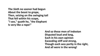 The Sixth no sooner had begun
About the beast to grope,
Then, seizing on the swinging tail
That fell within his scope,
"I see," quoth he, "the Elephant
Is very like a rope!"
And so these men of Indostan
Disputed loud and long,
Each in his own opinion
Exceeding stiff and strong,
Though each was partly in the right,
And all were in the wrong!
 