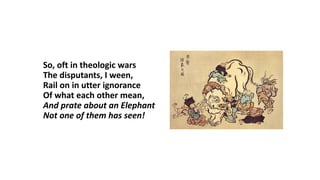 So, oft in theologic wars
The disputants, I ween,
Rail on in utter ignorance
Of what each other mean,
And prate about an Elephant
Not one of them has seen!
 