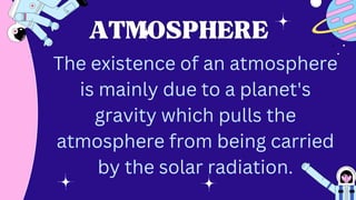 ATMOSPHERE
ATMOSPHERE
The existence of an atmosphere
is mainly due to a planet's
gravity which pulls the
atmosphere from being carried
by the solar radiation.
 