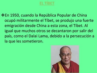 ❖En 1950, cuando la República Popular de China
ocupó militarmente el Tíbet, se produjo una fuerte
emigración desde China a esta zona, el Tíbet. Al
igual que muchos otros se decantaron por salir del
país, como el Dalai Lama, debido a la persecución a
la que les sometieron.
EL TÍBET
 