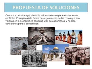 PROPUESTA DE SOLUCIONES
Queremos destacar que el uso de la fuerza no vale para resolver estos
conflictos. El empleo de la fuerza destruye muchas de las cosas que son
valiosas en la economía, la sociedad y los seres humanos, y no crea
condiciones para la cooperación.
 