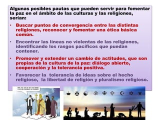 Algunas posibles pautas que pueden servir para fomentar
la paz en el ámbito de las culturas y las religiones,
serían:
• Buscar puntos de convergencia entre las distintas
religiones, reconocer y fomentar una ética básica
común.
• Encontrar las líneas no violentas de las religiones,
identificando los rasgos pacíficos que puedan
contener.
• Promover y extender un cambio de actitudes, que son
propias de la cultura de la paz: diálogo abierto,
cooperación y la tolerancia positiva.
• Favorecer la tolerancia de ideas sobre el hecho
religioso, la libertad de religión y pluralismo religioso.
 