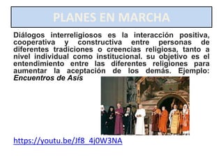 PLANES EN MARCHA
Diálogos interreligiosos es la interacción positiva,
cooperativa y constructiva entre personas de
diferentes tradiciones o creencias religiosa, tanto a
nivel individual como institucional. su objetivo es el
entendimiento entre las diferentes religiones para
aumentar la aceptación de los demás. Ejemplo:
Encuentros de Asís
https://youtu.be/Jf8_4j0W3NA
 