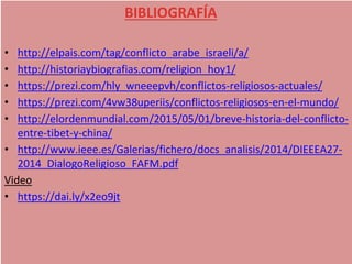• http://elpais.com/tag/conflicto_arabe_israeli/a/
• http://historiaybiografias.com/religion_hoy1/
• https://prezi.com/hly_wneeepvh/conflictos-religiosos-actuales/
• https://prezi.com/4vw38uperiis/conflictos-religiosos-en-el-mundo/
• http://elordenmundial.com/2015/05/01/breve-historia-del-conflicto-
entre-tibet-y-china/
• http://www.ieee.es/Galerias/fichero/docs_analisis/2014/DIEEEA27-
2014_DialogoReligioso_FAFM.pdf
Video
• https://dai.ly/x2eo9jt
BIBLIOGRAFÍA
 