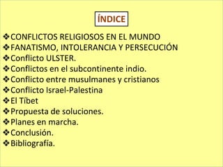 ❖CONFLICTOS RELIGIOSOS EN EL MUNDO
❖FANATISMO, INTOLERANCIA Y PERSECUCIÓN
❖Conflicto ULSTER.
❖Conflictos en el subcontinente indio.
❖Conflicto entre musulmanes y cristianos
❖Conflicto Israel-Palestina
❖El Tíbet
❖Propuesta de soluciones.
❖Planes en marcha.
❖Conclusión.
❖Bibliografía.
ÍNDICE
 