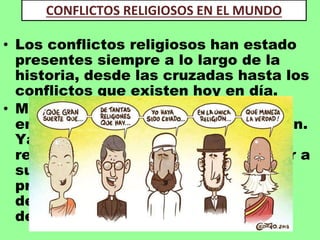 • Los conflictos religiosos han estado
presentes siempre a lo largo de la
historia, desde las cruzadas hasta los
conflictos que existen hoy en día.
• Muchos de los conflictos y guerras
entre países son gracias a la religión.
Ya que cada una de las distintas
religiones ha conseguido convencer a
sus creyentes que las ideas que
proponen son las verdaderas y que
deben defenderlas, esto ha
desembocado en los fanatismos.
CONFLICTOS RELIGIOSOS EN EL MUNDO
 