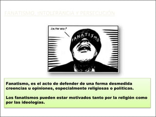 FANATISMO, INTOLERANCIA Y PERSECUCIÓN
Fanatismo, es el acto de defender de una forma desmedida
creencias u opiniones, especialmente religiosas o políticas.
Los fanatismos pueden estar motivados tanto por la religión como
por las ideologías.
 