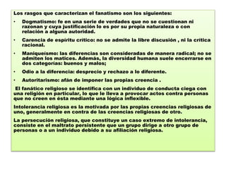 Los rasgos que caracterizan el fanatismo son los siguientes:
• Dogmatismo: fe en una serie de verdades que no se cuestionan ni
razonan y cuya justificación lo es por su propia naturaleza o con
relación a alguna autoridad.
• Carencia de espíritu crítico: no se admite la libre discusión , ni la crítica
racional.
• Maniqueísmo: las diferencias son consideradas de manera radical; no se
admiten los matices. Además, la diversidad humana suele encerrarse en
dos categorías: buenos y malos;
• Odio a la diferencia: desprecio y rechazo a lo diferente.
• Autoritarismo: afán de imponer las propias creencia .
El fanático religioso se identifica con un individuo de conducta ciega con
una religión en particular, lo que le lleva a provocar actos contra personas
que no creen en ésta mediante una lógica inflexible.
Intolerancia religiosa es la motivada por las propias creencias religiosas de
uno, generalmente en contra de las creencias religiosas de otro.
La persecución religiosa, que constituye un caso extremo de intolerancia,
consiste en el maltrato persistente que un grupo dirige a otro grupo de
personas o a un individuo debido a su afiliación religiosa.
 