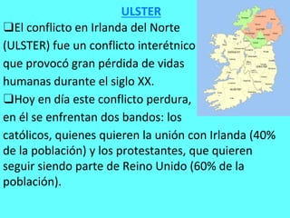 ❑El conflicto en Irlanda del Norte
(ULSTER) fue un conflicto interétnico
que provocó gran pérdida de vidas
humanas durante el siglo XX.
❑Hoy en día este conflicto perdura,
en él se enfrentan dos bandos: los
católicos, quienes quieren la unión con Irlanda (40%
de la población) y los protestantes, que quieren
seguir siendo parte de Reino Unido (60% de la
población).
ULSTER
 
