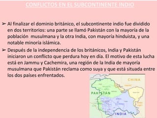 ➢ Al finalizar el dominio británico, el subcontinente indio fue dividido
en dos territorios: una parte se llamó Pakistán con la mayoría de la
población musulmana y la otra India, con mayoría hinduista, y una
notable minoría islámica.
➢ Después de la independencia de los británicos, India y Pakistán
iniciaron un conflicto que perdura hoy en día. El motivo de esta lucha
está en Jammu y Cachemira, una región de la India de mayoría
musulmana que Pakistán reclama como suya y que está situada entre
los dos países enfrentados.
CONFLICTOS EN EL SUBCONTINENTE INDIO
 