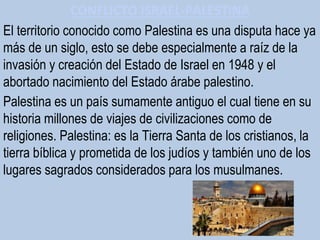El territorio conocido como Palestina es una disputa hace ya
más de un siglo, esto se debe especialmente a raíz de la
invasión y creación del Estado de Israel en 1948 y el
abortado nacimiento del Estado árabe palestino.
Palestina es un país sumamente antiguo el cual tiene en su
historia millones de viajes de civilizaciones como de
religiones. Palestina: es la Tierra Santa de los cristianos, la
tierra bíblica y prometida de los judíos y también uno de los
lugares sagrados considerados para los musulmanes.
CONFLICTO ISRAEL-PALESTINA
 