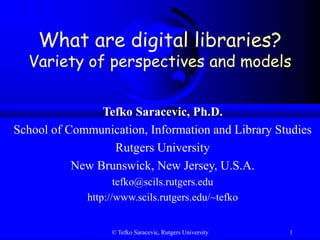 © Tefko Saracevic, Rutgers University 1
What are digital libraries?
Variety of perspectives and models
Tefko Saracevic, Ph.D.
School of Communication, Information and Library Studies
Rutgers University
New Brunswick, New Jersey, U.S.A.
tefko@scils.rutgers.edu
http://www.scils.rutgers.edu/~tefko
 