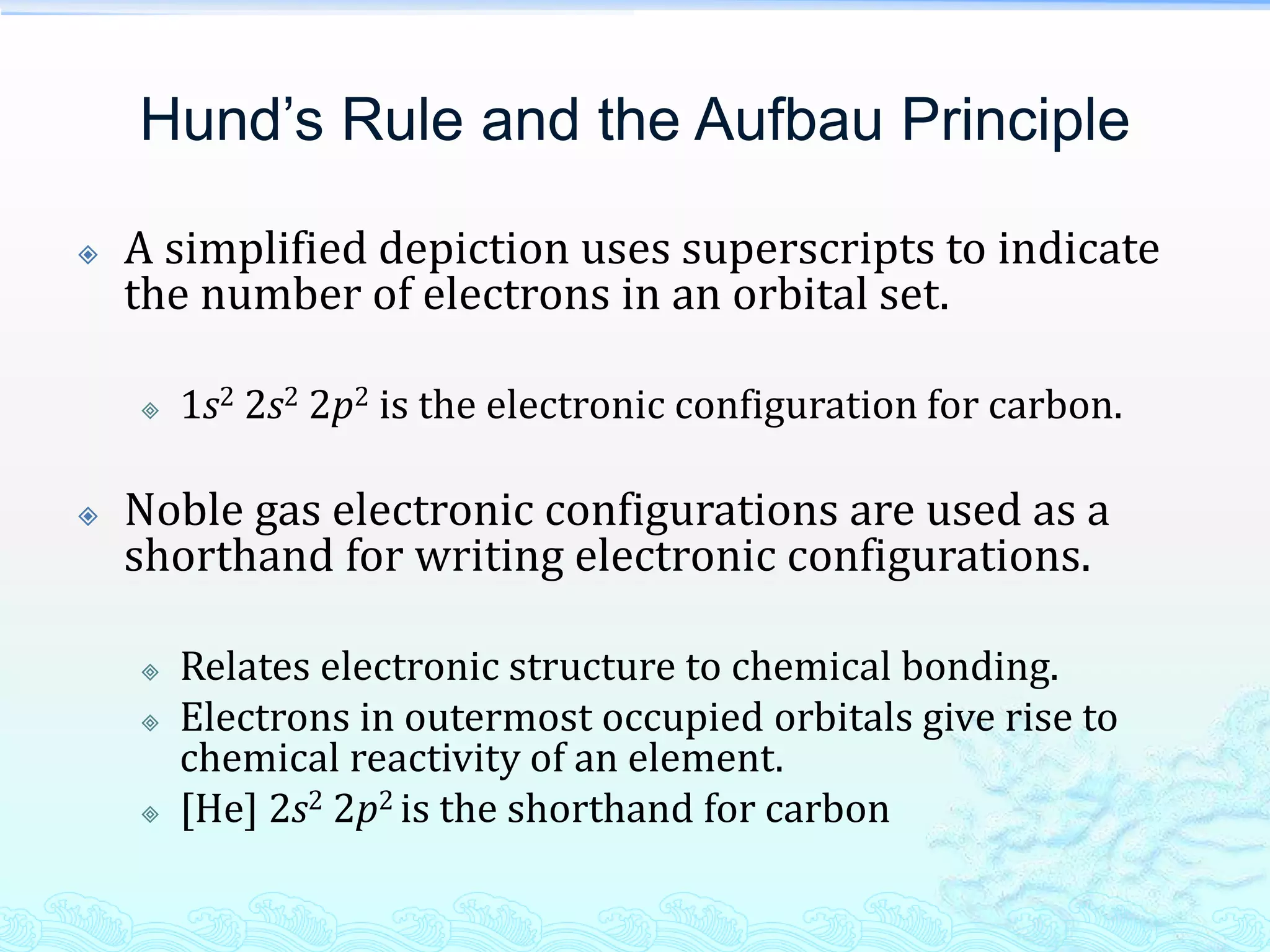 Hund’s Rule and the Aufbau Principle
 A simplified depiction uses superscripts to indicate
the number of electrons in an orbital set.
 1s2 2s2 2p2 is the electronic configuration for carbon.
 Noble gas electronic configurations are used as a
shorthand for writing electronic configurations.
 Relates electronic structure to chemical bonding.
 Electrons in outermost occupied orbitals give rise to
chemical reactivity of an element.
 [He] 2s2 2p2 is the shorthand for carbon
 