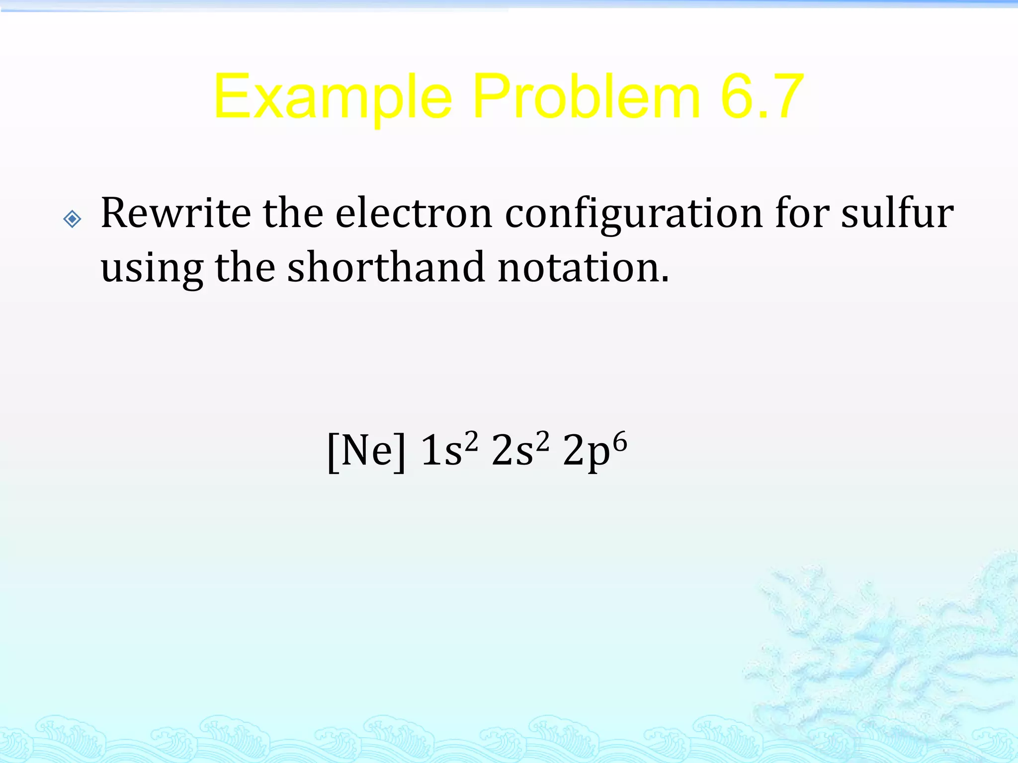Example Problem 6.7
 Rewrite the electron configuration for sulfur
using the shorthand notation.
[Ne] 1s2 2s2 2p6
 