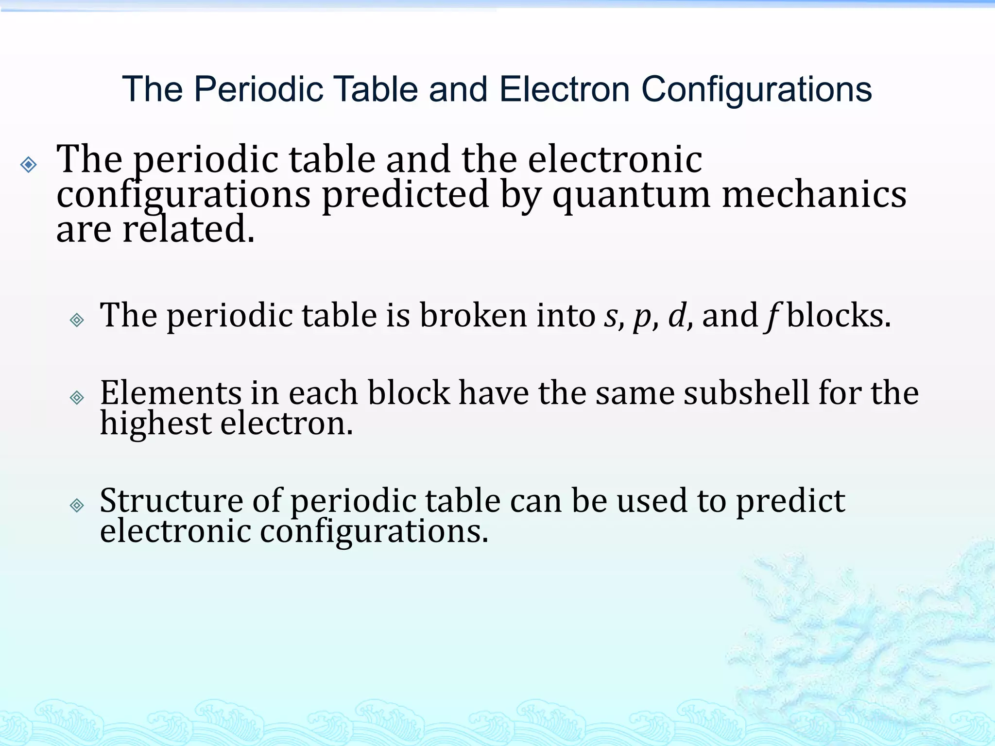 The Periodic Table and Electron Configurations
 The periodic table and the electronic
configurations predicted by quantum mechanics
are related.
 The periodic table is broken into s, p, d, and f blocks.
 Elements in each block have the same subshell for the
highest electron.
 Structure of periodic table can be used to predict
electronic configurations.
 