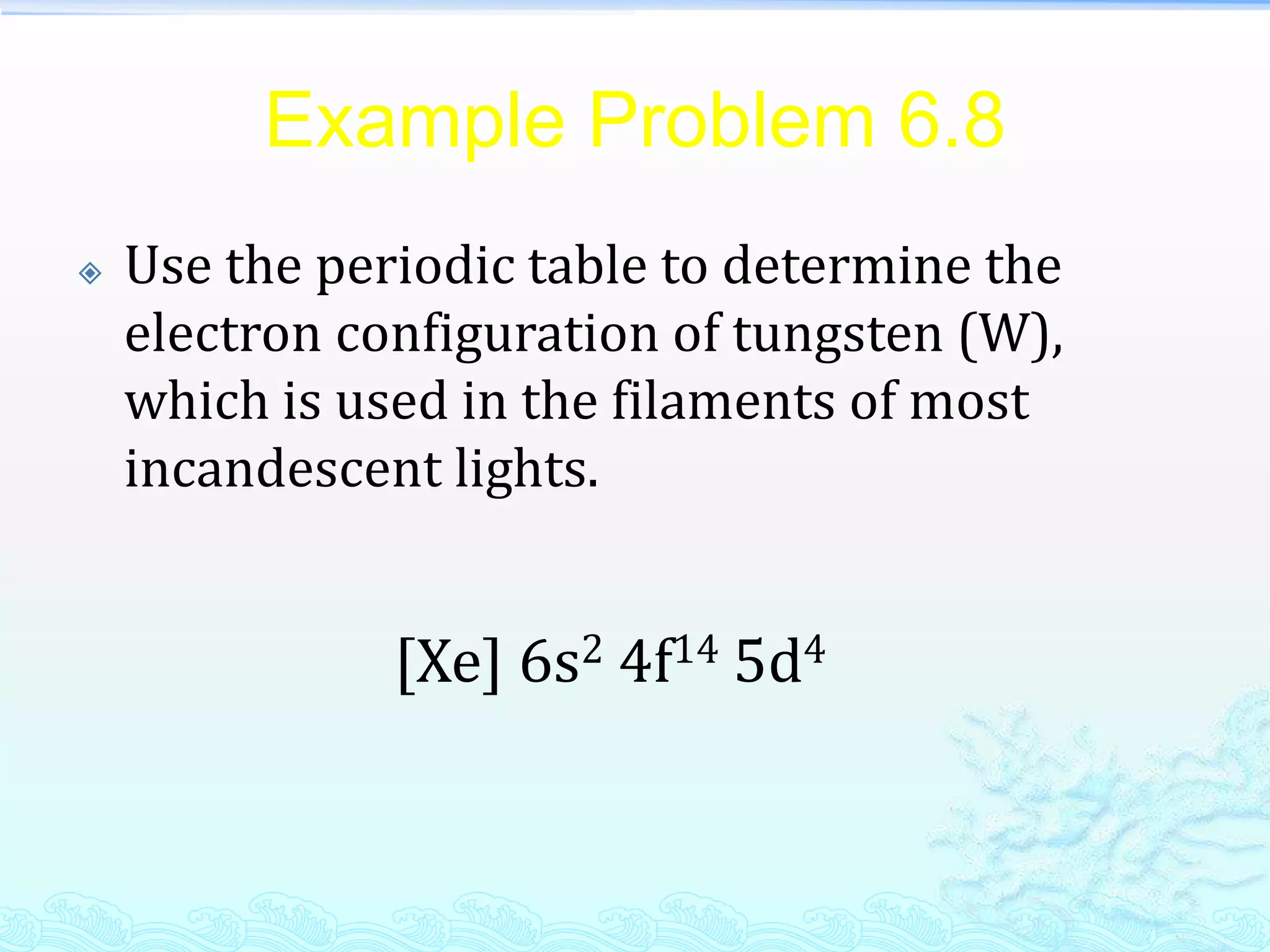 Example Problem 6.8
 Use the periodic table to determine the
electron configuration of tungsten (W),
which is used in the filaments of most
incandescent lights.
[Xe] 6s2 4f14 5d4
 