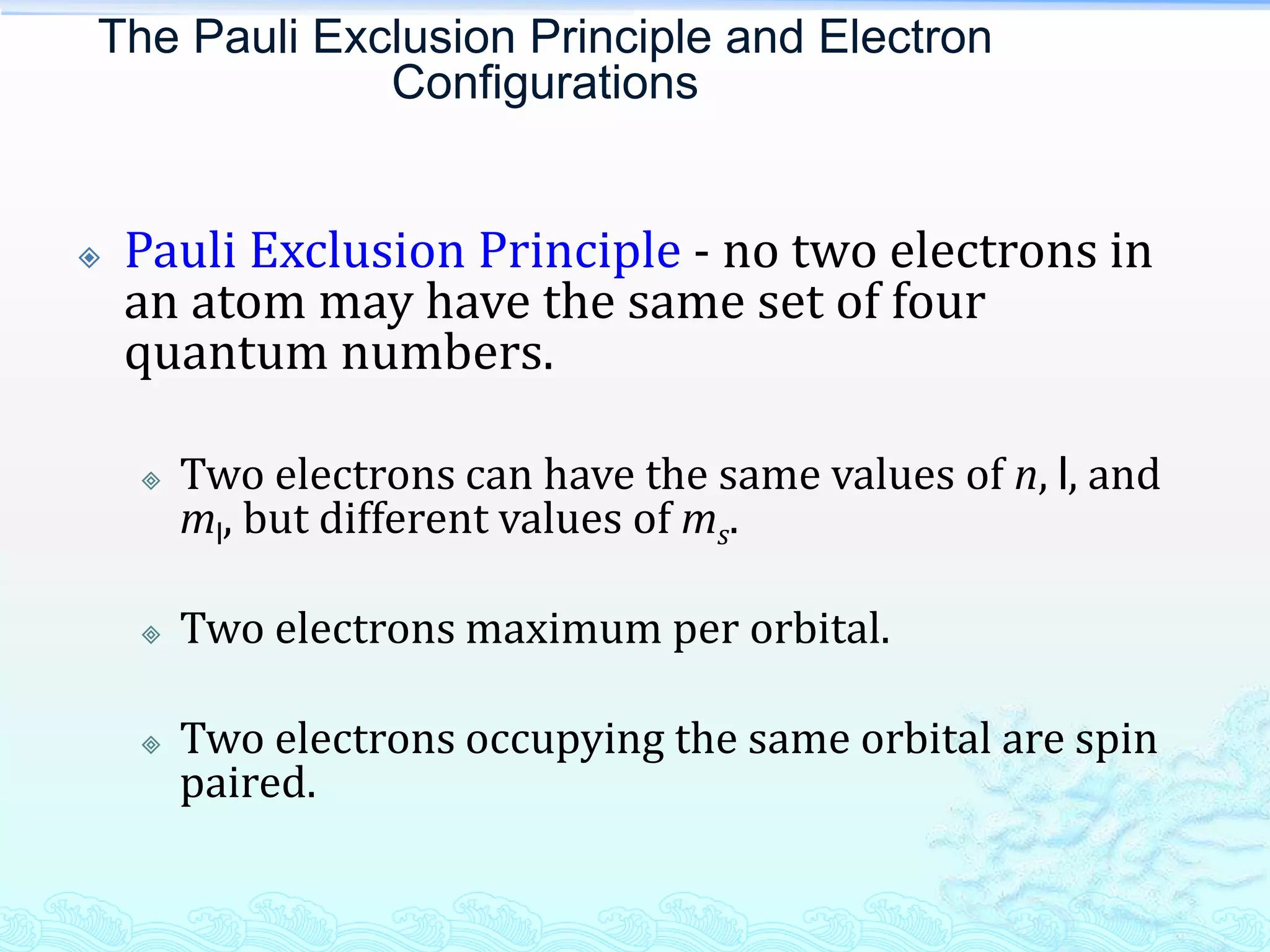 The Pauli Exclusion Principle and Electron
Configurations
 Pauli Exclusion Principle - no two electrons in
an atom may have the same set of four
quantum numbers.
 Two electrons can have the same values of n, l, and
ml, but different values of ms.
 Two electrons maximum per orbital.
 Two electrons occupying the same orbital are spin
paired.
 