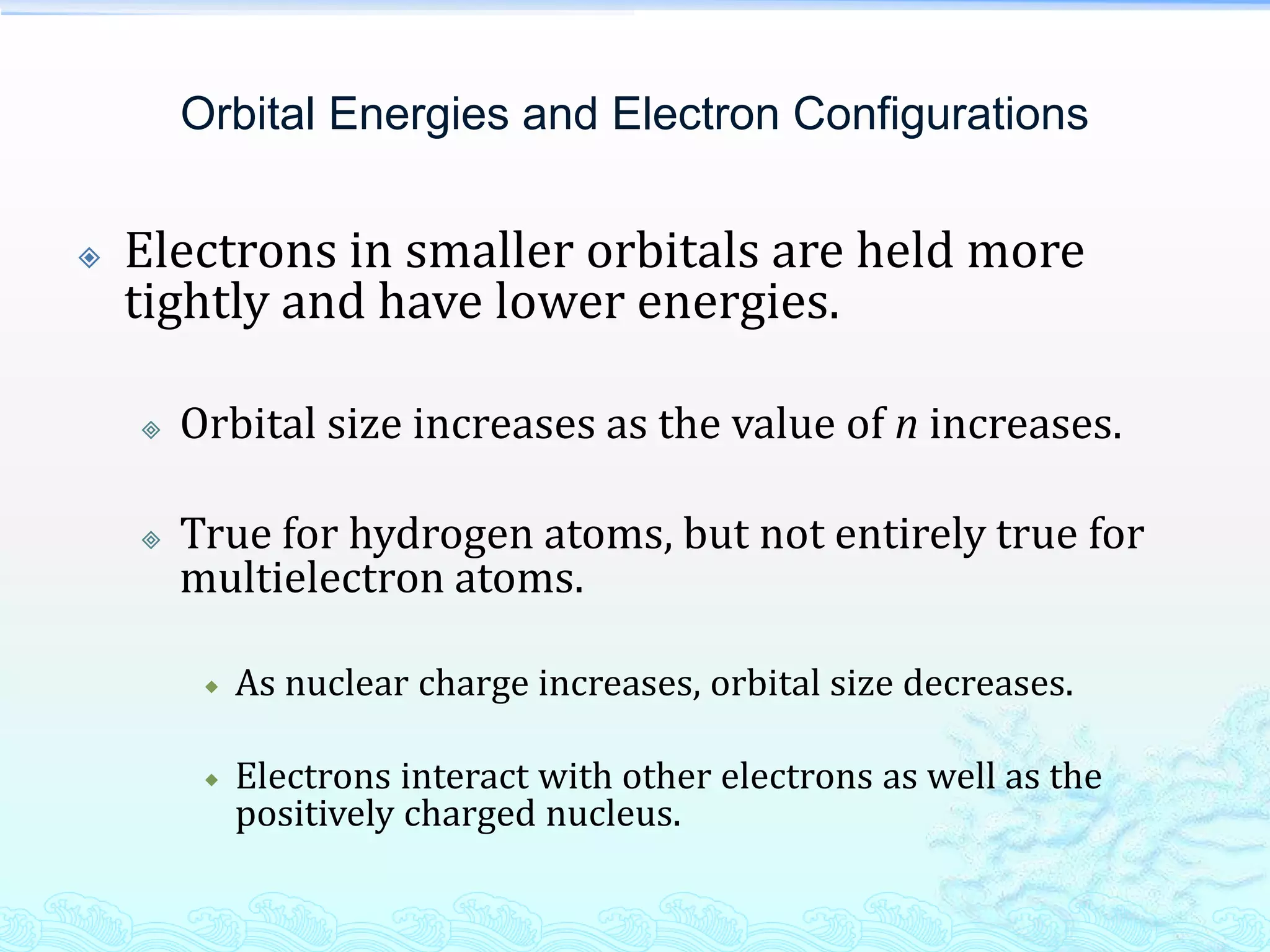 Orbital Energies and Electron Configurations
 Electrons in smaller orbitals are held more
tightly and have lower energies.
 Orbital size increases as the value of n increases.
 True for hydrogen atoms, but not entirely true for
multielectron atoms.
 As nuclear charge increases, orbital size decreases.
 Electrons interact with other electrons as well as the
positively charged nucleus.
 