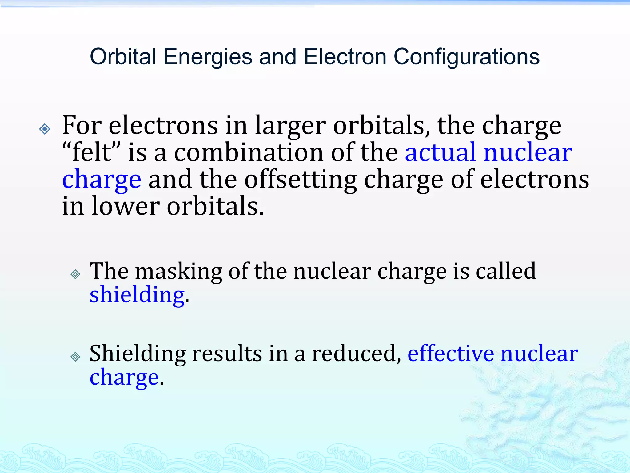 Orbital Energies and Electron Configurations
 For electrons in larger orbitals, the charge
“felt” is a combination of the actual nuclear
charge and the offsetting charge of electrons
in lower orbitals.
 The masking of the nuclear charge is called
shielding.
 Shielding results in a reduced, effective nuclear
charge.
 
