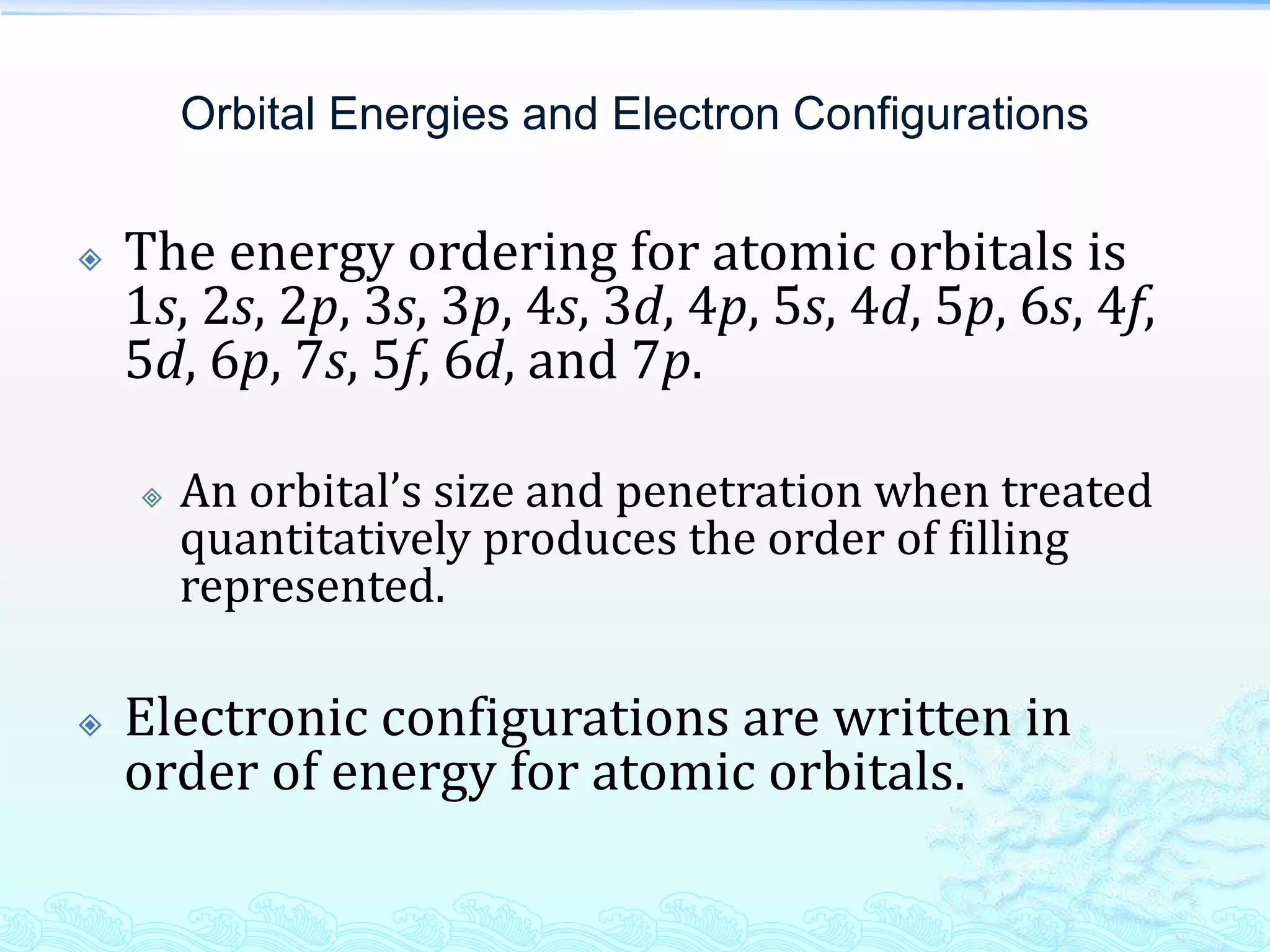 Orbital Energies and Electron Configurations
 The energy ordering for atomic orbitals is
1s, 2s, 2p, 3s, 3p, 4s, 3d, 4p, 5s, 4d, 5p, 6s, 4f,
5d, 6p, 7s, 5f, 6d, and 7p.
 An orbital’s size and penetration when treated
quantitatively produces the order of filling
represented.
 Electronic configurations are written in
order of energy for atomic orbitals.
 