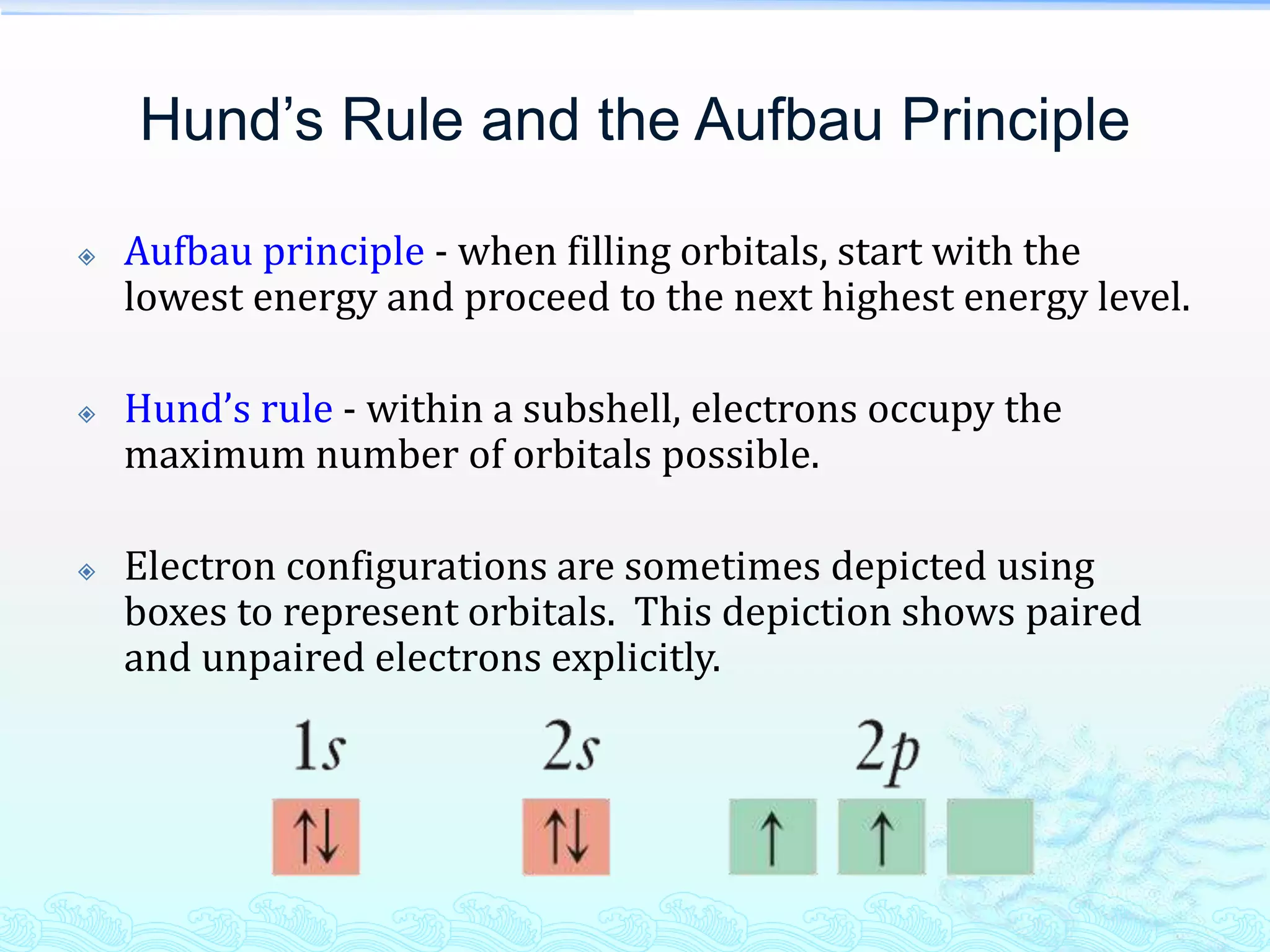 Hund’s Rule and the Aufbau Principle
 Aufbau principle - when filling orbitals, start with the
lowest energy and proceed to the next highest energy level.
 Hund’s rule - within a subshell, electrons occupy the
maximum number of orbitals possible.
 Electron configurations are sometimes depicted using
boxes to represent orbitals. This depiction shows paired
and unpaired electrons explicitly.
 