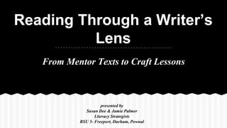 Reading Through a Writer’s 
Lens 
From Mentor Texts to Craft Lessons 
presented by Susan Dee & Jamie Palmer 
RSU 5- Freeport, Durham, Pownal 
presented by 
Susan Dee & Jamie Palmer 
Literacy Strategists 
RSU 5- Freeport, Durham, Pownal 
 
