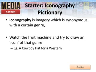 Starter: Iconography
Pictionary
• Iconography is imagery which is synonymous
with a certain genre,
• Watch the fruit machine and try to draw an
‘icon’ of that genre
– Eg. A Cowboy Hat for a Western
Creative
Connect
 