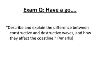 Exam Q: Have a go….
“Describe and explain the difference between
constructive and destructive waves, and how
they affect the coastline.” [4marks]
 