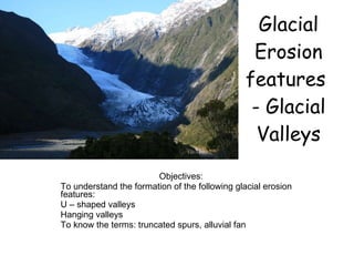Glacial Erosion features  - Glacial Valleys Objectives: To understand the formation of the following glacial erosion features: U – shaped valleys Hanging valleys To know the terms: truncated spurs, alluvial fan 