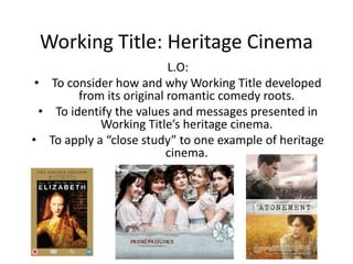 Working Title: Heritage Cinema
L.O:
• To consider how and why Working Title developed
from its original romantic comedy roots.
• To identify the values and messages presented in
Working Title’s heritage cinema.
• To apply a “close study” to one example of heritage
cinema.
 