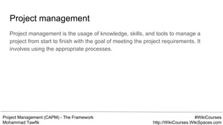 Project Management (CAPM) - The Framework
Mohammad Tawfik
#WikiCourses
http://WikiCourses.WikiSpaces.com
Project management
Project management is the usage of knowledge, skills, and tools to manage a
project from start to finish with the goal of meeting the project requirements. It
involves using the appropriate processes.
 