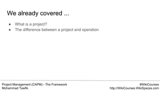 Project Management (CAPM) - The Framework
Mohammad Tawfik
#WikiCourses
http://WikiCourses.WikiSpaces.com
We already covered ...
● What is a project?
● The difference between a project and operation
 