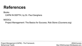 Project Management (CAPM) - The Framework
Mohammad Tawfik
#WikiCourses
http://WikiCourses.WikiSpaces.com
References
Books
CAPM IN DEPTH, by Dr. Paul Sanghera
MOOCs
Project Management: The Basics for Success, Rob Stone (Coursera.org)
 
